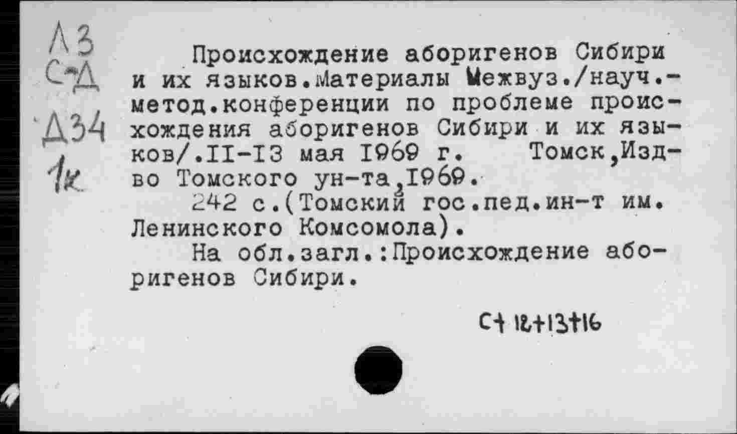 ﻿‘ ~ Происхождение аборигенов Сибири <"2- и их языков• Материалы Ыежвуз./науч.-метод.конференции по проблеме проис-
ДЗч хождения аборигенов Сибири и их язы-
I ков/.ІІ-ІЗ мая 1969 г. Томск,Изд-7Z во Томского ун-та ,1969.
242 с.(Томский гос.пед.ин-т им. Ленинского Комсомола).
На обл.загл.:Происхождение аборигенов Сибири.
